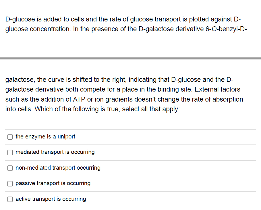 D-glucose is added to cells and the rate of glucose transport is plotted against D-
glucose concentration. In the presence of the D-galactose derivative 6-0-benzyl-D-
galactose, the curve is shifted to the right, indicating that D-glucose and the D-
galactose derivative both compete for a place in the binding site. External factors
such as the addition of ATP or ion gradients doesn't change the rate of absorption
into cells. Which of the following is true, select all that apply:
O the enzyme is a uniport
O mediated transport is occurring
O non-mediated transport occurring
O passive transport is occurring
O active transport is occurring
