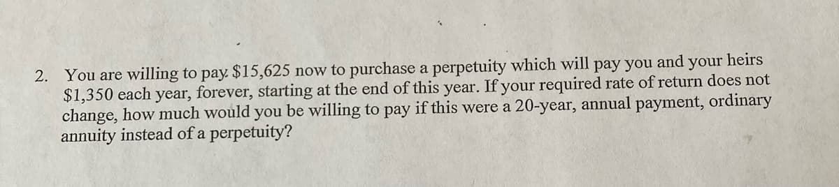 heirs
2. You are willing to pay. $15,625 now to purchase a perpetuity which will pay you
$1,350 each year, forever, starting at the end of this year. If your required rate of return does not
change, how much would you be willing to pay if this were a 20-year, annual payment, ordinary
annuity instead of a perpetuity?
and
your
