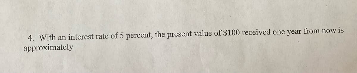 4. With an interest rate of 5 percent, the present value of $100 received one year from now is
approximately
