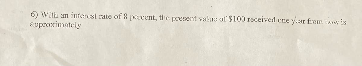 6) With an interest rate of 8 percent, the present value of $100 received one year from now is
approximately
