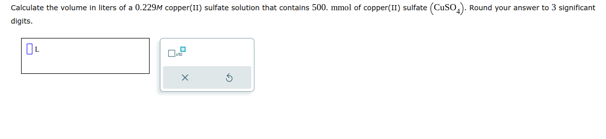 Calculate the volume in liters of a 0.229M copper(II) sulfate solution that contains 500. mmol of copper (II) sulfate (CuSO4). Round your answer to 3 significant
digits.
OL
X