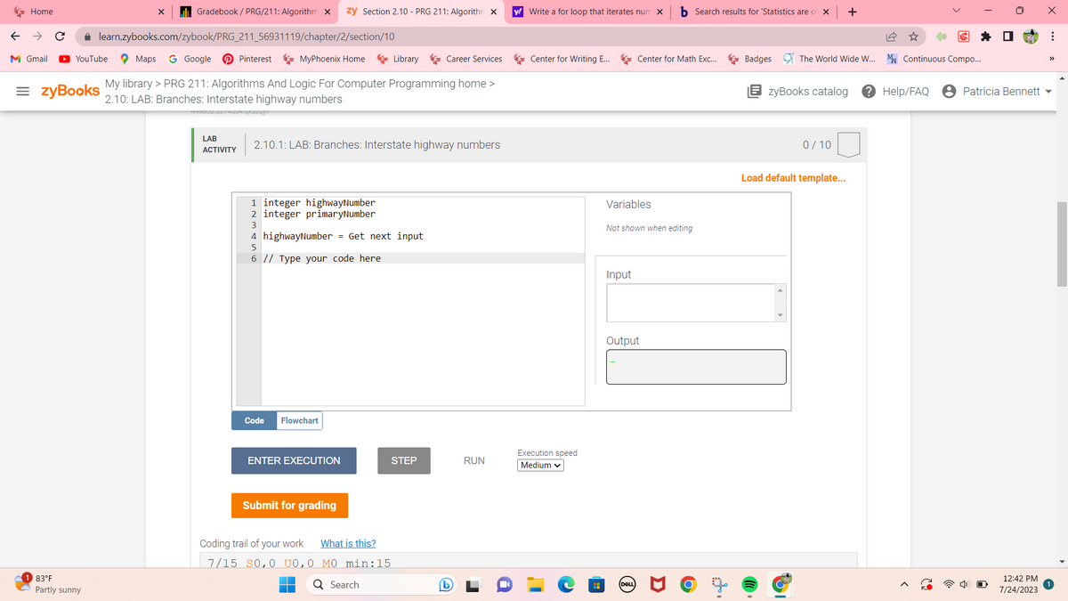 Home
M Gmail
✰ learn.zybooks.com/zybook/PRG_211_56931119/chapter/2/section/10
YouTube
=zyBooks
Gradebook / PRG/211: Algorithm X zy Section 2.10 - PRG 211: Algorithm X
83°F
Partly sunny
Maps G Google
My library > PRG 211: Algorithms And Logic For Computer Programming home >
2.10: LAB: Branches: Interstate highway numbers
99002.0274934.qxozuy?
LAB
ACTIVITY
Pinterest
MyPhoenix Home
1 integer highwayNumber
2 integer primaryNumber
3
2.10.1: LAB: Branches: Interstate highway numbers
4 highwayNumber = Get next input
5
6 // Type your code here
Code Flowchart
ENTER EXECUTION
Submit for grading
Library
Coding trail of your work What is this?
7/15 SO,0 UO,0 MO min:15
Search
Career Services
STEP
RUN
y! Write a for loop that iterates num X bSearch results for 'Statistics are of X
Center for Writing E...
Execution speed
Medium ✓
H
Variables
Not shown when editing
Input
Center for Math Exc...
Output
(DELL
ti
Badges The World Wide W...
+
zyBooks catalog ? Help/FAQ
0/10
Load default template...
31
✰ ☐
M Continuous Compo...
Patricia Bennett
12:42 PM
7/24/2023
X