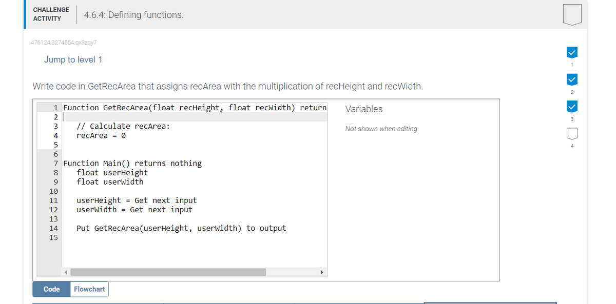 CHALLENGE
ACTIVITY
476124.3274554.qx3zqy7
Jump to level 1
Write code in GetRecArea that assigns recArea with the multiplication of recHeight and recWidth.
1 Function GetRecArea(float recHeight, float recwidth) return
2
3
4
5
4.6.4: Defining functions.
10
11
12
13
6
7 Function Main() returns nothing
8
9
14
15
Code
// calculate recArea:
recArea = 0
float userHeight
float userWidth
userHeight = Get next input
userWidth = Get next input
Put GetRecArea (userHeight, userWidth) to output
Flowchart
Variables
Not shown when editing
1
✓
2
✓
3
4