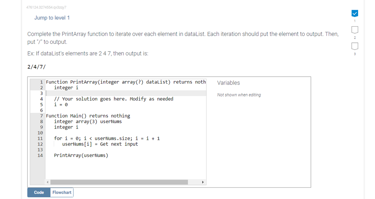 476124.3274554.qx3zqy7
Jump to level 1
Complete the PrintArray function to iterate over each element in dataList. Each iteration should put the element to output. Then,
put "/" to output.
Ex: If dataList's elements are 2 4 7, then output is:
2/4/7/
1 Function PrintArray (integer array(?) dataList) returns noth
integer i
2
3
4
5
6
7 Function Main() returns nothing
8
9
10
11
12
13
14
// Your solution goes here. Modify as needed
i = 0
Code
integer array(3) userNums
integer i
for i = 0; i < userNums.size; i = i + 1
userNums[i] = Get next input
PrintArray (userNums)
Flowchart
Variables
Not shown when editing
1
2
3