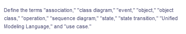 Define the terms "association," "class diagram," "event," "object," "object
class," "operation," "sequence diagram," "state," "state transition," "Unified
Modeling Language," and "use case."
