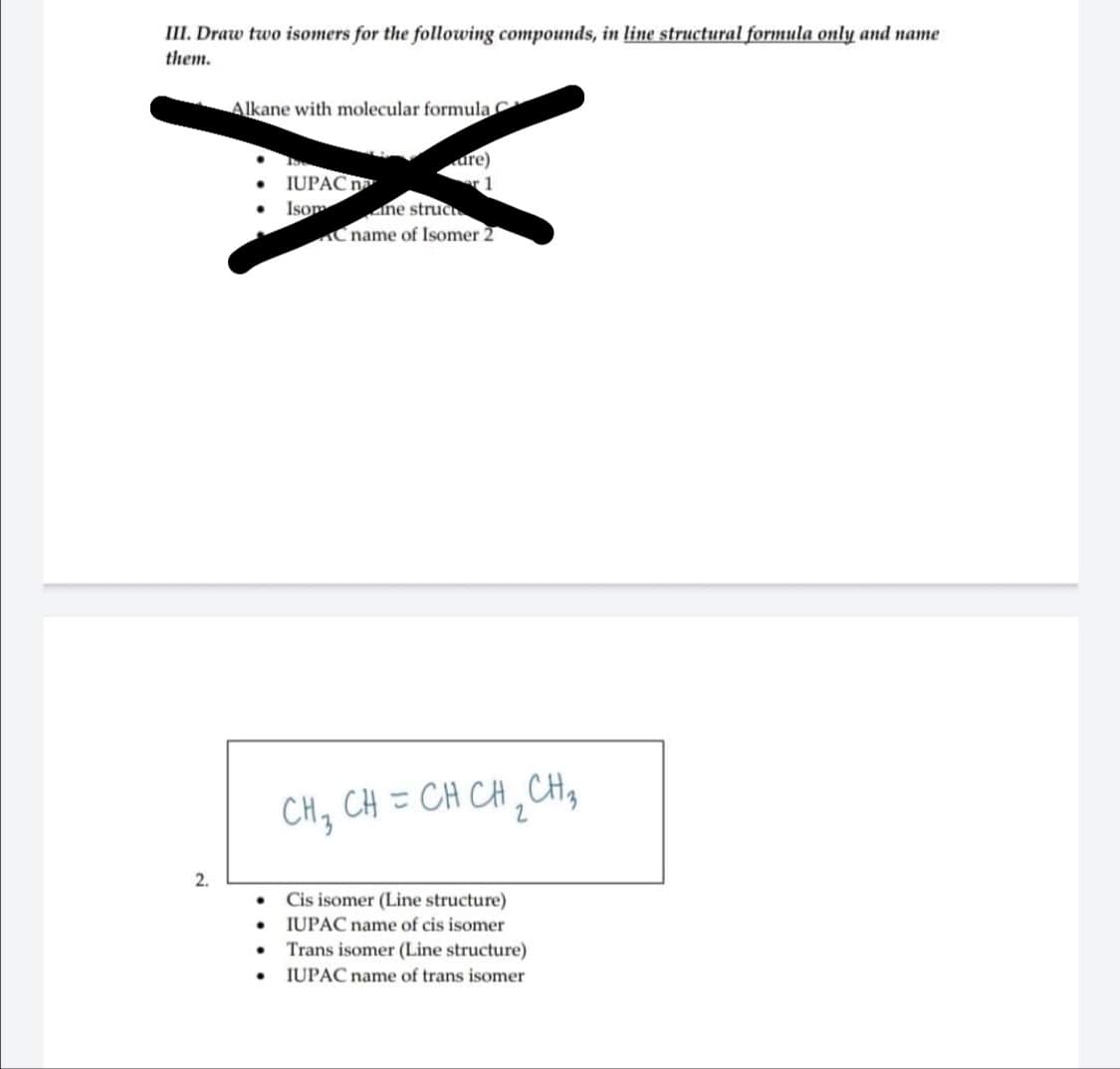 III. Draw two isomers for the following compounds, in line structural formula only and name
them.
2.
Alkane with molecular formula C
●
●
.
IUPAC
Isom
dre)
1
ne struc
C name of Isomer 2
CH₁₂ CH = CH CH ₂ CH ₂
3
2
Cis isomer (Line structure)
IUPAC name of cis isomer
Trans isomer (Line structure)
IUPAC name of trans isomer