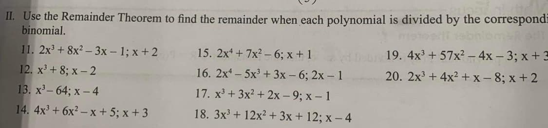 II. Use the Remainder Theorem to find the remainder when each polynomial is divided by the correspondi
binomial.
11. 2x³ + 8x²-3x - 1; x+2
12. x³ +8; x-2
13. x³-64; x-4
14. 4x³ + 6x²-x+5; x+3
15. 2x4 + 7x² - 6; x + 1
16. 2x45x³ + 3x - 6; 2x - 1
17. x³ + 3x² + 2x - 9; x - 1
18. 3x³ + 12x² + 3x + 12; x-4
19. 4x³ +57x² - 4x - 3; x + 3
20. 2x³+4x²+x-8; x+2