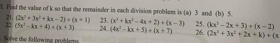 I. Find the value of k so that the remainder in each division problem is (a)
23. (x³ + kx² - 4x + 2) + (x-3)
24. (4x²-kx + 5)÷(x + 7)
allig?
21. (2x³ + 3x² + kx-2) + (x + 1)
22. (5x²-kx + 4) + (x+3)
Solve the following problems, tablert
3 and (b) 5.
25. (kx³ - 2x + 3) ÷ (x - 2)
26. (2x³ + 3x² + 2x + k) + (x