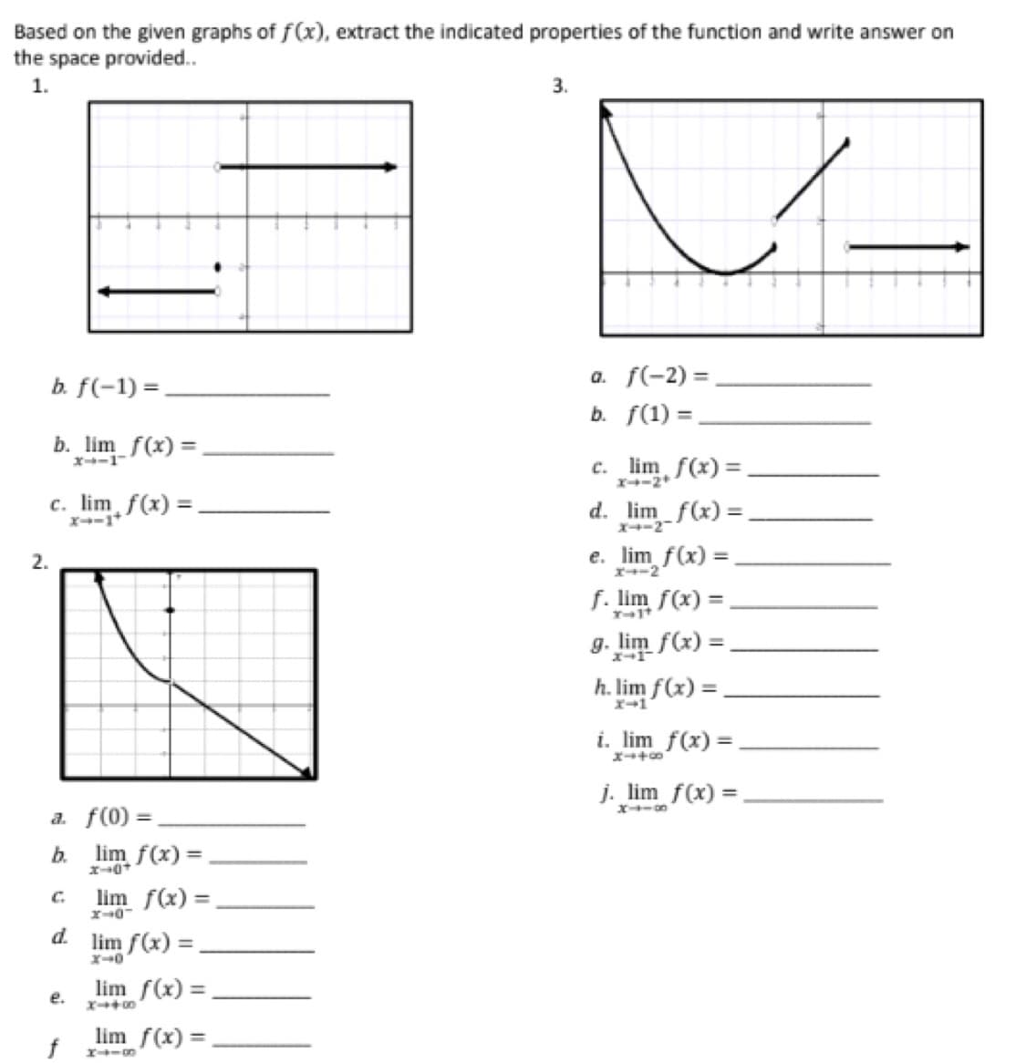 Based on the given graphs of f(x), extract the indicated properties of the function and write answer on
the space provided..
1.
2.
b. f(-1)=.
b. lim f(x) =
c. lim f(x) =.
a. f(0) =
b.
d.
e.
f
lim f(x) =
x-0+
lim f(x)=
x-0
lim f(x) =
x-0
lim f(x)=
X4+0
lim f(x) =
H418
3.
a. f(-2) =
b. f(1) =
C.
lim f(x)=
X4-2+
d. lim f(x) =
X4-2
e. lim f(x)=
=
x--2
f. lim f(x) =
x-1+
g. lim f(x) =
h. lim f(x) =
i. _lim_ f(x) =
j. lim f(x) =