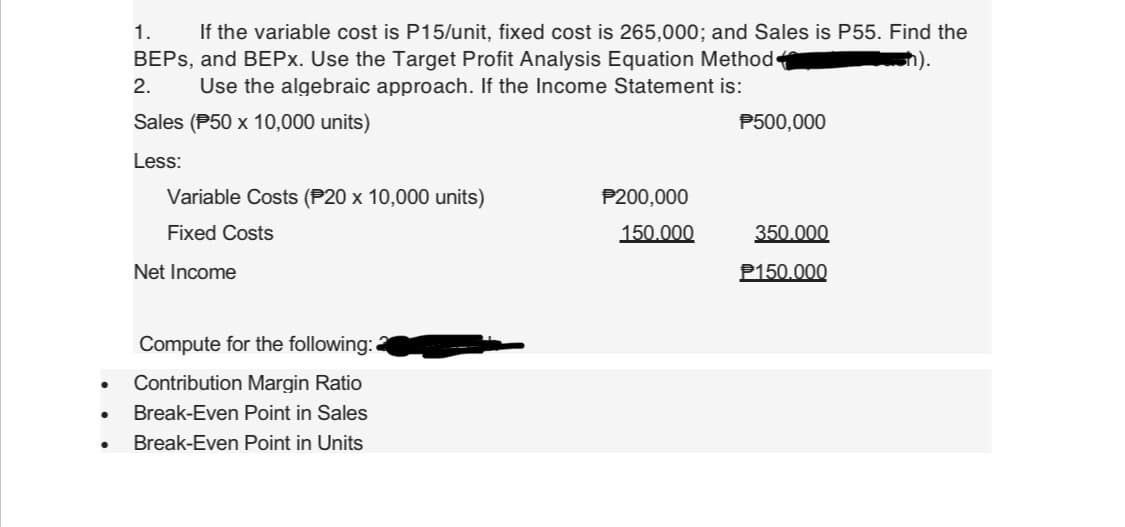 ●
●
●
1.
If the variable cost is P15/unit, fixed cost is 265,000; and Sales is P55. Find the
BEPs, and BEPx. Use the Target Profit Analysis Equation Method
Use the algebraic approach. If the Income Statement is:
h).
2.
Sales (P50 x 10,000 units)
Less:
Variable Costs (P20 x 10,000 units)
Fixed Costs
Net Income
Compute for the following:
Contribution Margin Ratio
Break-Even Point in Sales
Break-Even Point in Units
P200,000
150.000
P500,000
350.000
P150.000