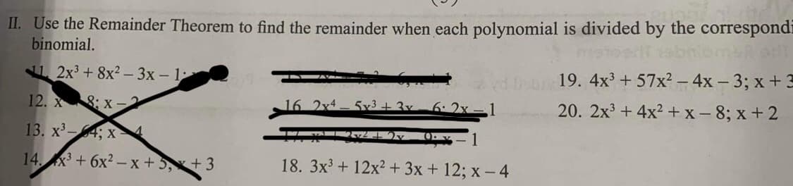 II. Use the Remainder Theorem to find the remainder when each polynomial is divided by the correspondi
binomial.
2x³ +8x²-3x - 1
12. X :X-
13. x³-4; x 4
14x3+6x²-x+5x+3
16 2x4
5x3+3v 6:2x-1
10.
18. 3x³ + 12x² + 3x + 12; x-4
19. 4x³ +57x² - 4x - 3; x + 3
20. 2x³+4x²+x-8; x+2