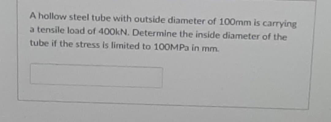 A hollow steel tube with outside diameter of 100mm is carrying
a tensile load of 400kN. Determine the inside diameter of the
tube if the stress is limited to 100MPA in mm.
