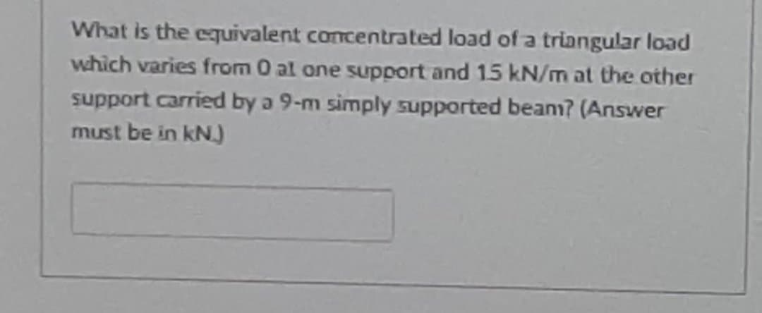 What is the equivalent concentrated load of a triangular load
which varies from 0 al one support and 15 kN/m at the other
support carried by a 9-m simply supported beanm? (Answer
must be in kN
