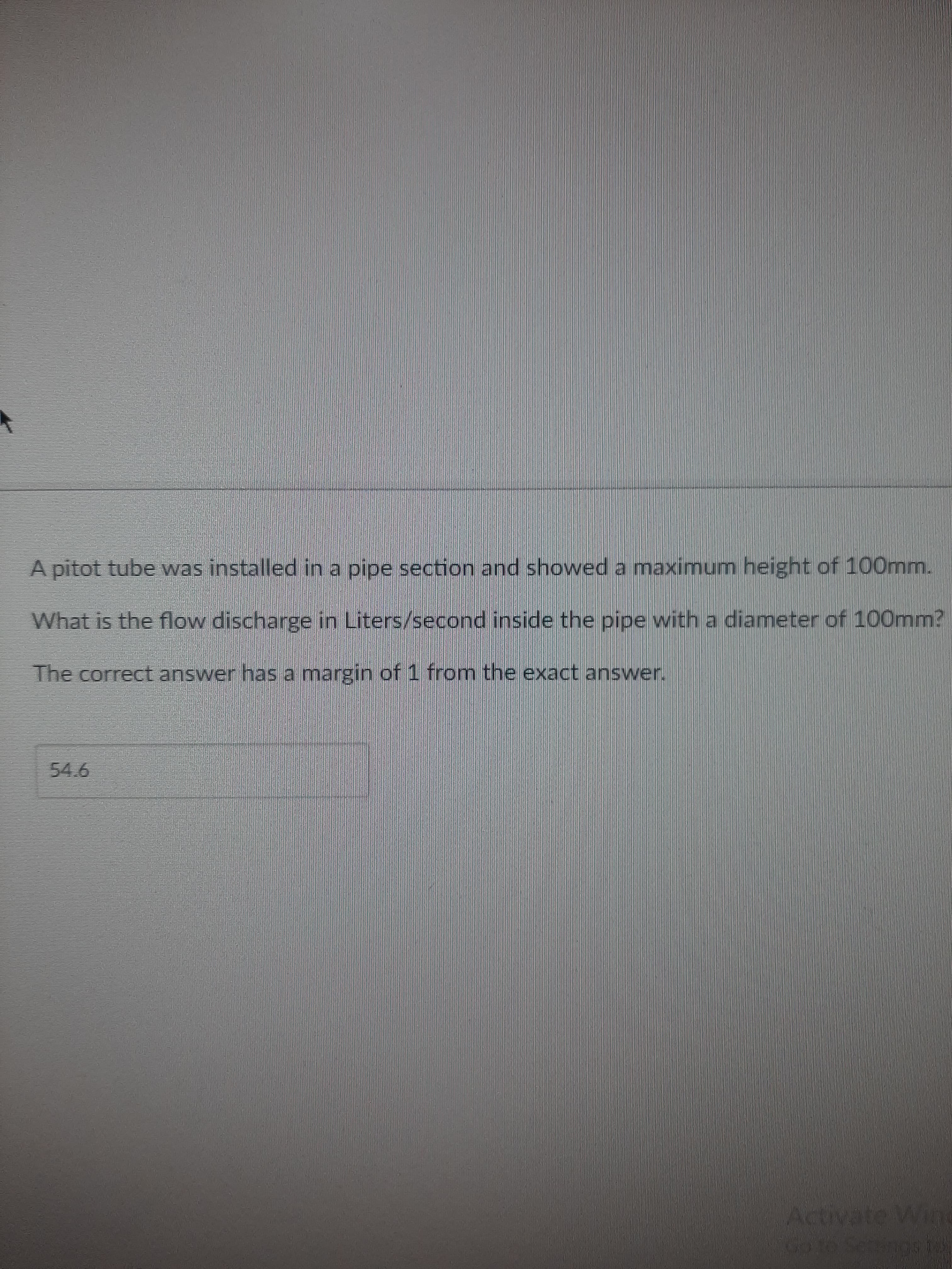 A pitot tube was installed in a pipe section and showed a maximum height of 100mm.
What is the flow discharge in Liters/second inside the pipe with a diameter of 100mm?
The correct answer has a margin of 1 from the exact answer.
54.6
