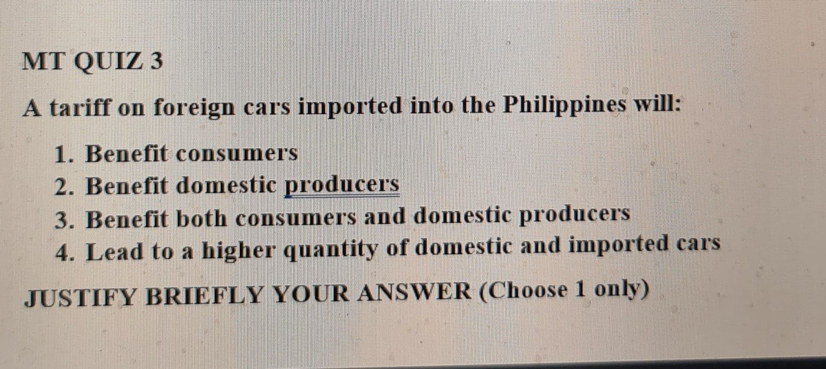 MT QUIZ 3
A tariff on foreign cars imported into the Philippines will:
1. Benefit consumers
2. Benefit domestic producers
3. Benefit both consumners and domestic producers
4. Lead to a higher quantity of domestic and imported cars
JUSTIFY BRIEFLY YOUR ANSWER (Choose 1 only)
