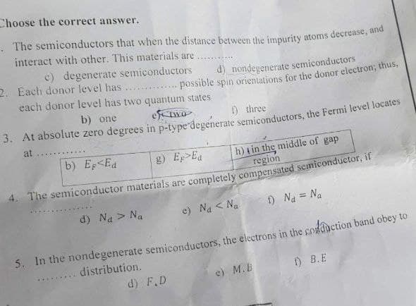 Choose the correct answer.
The semiconductors that when the distance between the impurity atoms decrease, and
interact with other. This materials are
*****
e) degenerate semiconductors
2. Each donor level has.
d) nondegenerate semiconductors
possible spin orientations for the donor electron; thus,
each donor level has two quantum states
of two
b) one
3. At absolute zero degrees
1) three
in p-type degenerate semiconductors, the Fermi level locates
at
b) Ep<Ed
g) Ep>Ea
h) in the middle of gap
region
The semiconductor materials are completely compensated semiconductor, if
d) Na > Na
e) Na < Na
f) Na = Na
5. In the nondegenerate semiconductors, the electrons in the conduction band obey to
.... distribution.
1) B.E
e) M.B
d) F.D