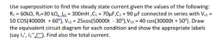 Use superposition to find the steady state current given the values of the following:
R₂ = 60kQ, R, 30 kn, L₁= 300mH ,C₁ = 70μF,C₂ = 90 µF connected in series with V₁ =
50 COS(40000t +60°), V = 25cos(50000t -30%),Vsa = 40 cos(30000t + 50°). Draw
the equivalent circuit diagram for each condition and show the appropriate labels
(say ₁, "). Find also the total current.