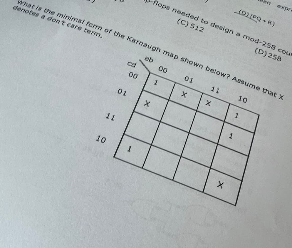 What is the minimal form of the Karnaugh map shown below? Assume that X
denotes a don't care term.
ab
10
10
11
01
cd
00
N
X
flops needed to design a mod-258 cour
(C) 512
(D) 258
1
00
01
X
11
X
X
1
expre
(D) (PQ+R)
1