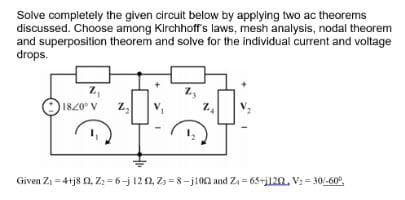 Solve completely the given circuit below by applying two ac theorems
discussed. Choose among Kirchhoff's laws, mesh analysis, nodal theorem
and superposition theorem and solve for the individual current and voltage
drops.
Z₁
1820⁰ V
Z₂
Z
Z₂
Given Z₁ = 4+j8Q2, Zz-6-j 1212, Z3=8-j100 and Z=65+j120, V₁ = 30/-60°