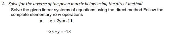 2. Solve for the inverse of the given matrix below using the direct method
Solve the given linear systems of equations using the direct method. Follow the
complete elementary ro w operations
a.
x + 2y = -11
-2x +y = -13