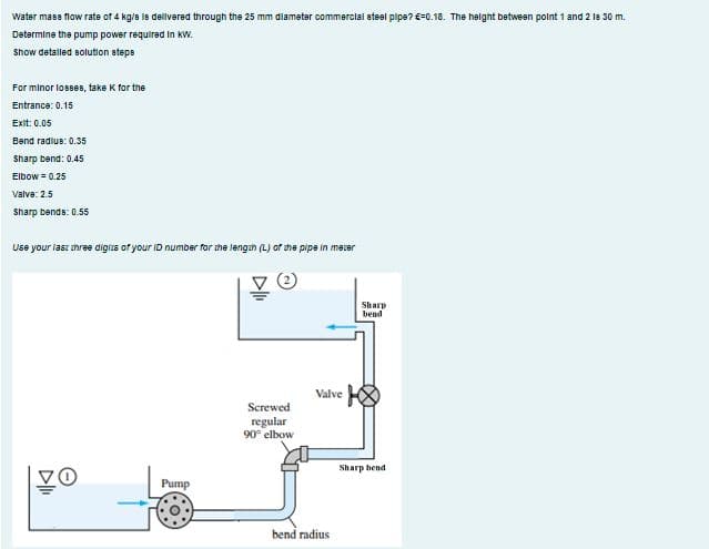 Water mase flow rate of 4 kg/s le delivered through the 25 mm diameter commercial steel pipe? € -0.18. The height between point 1 and 2 18 30 m.
Determine the pump power required in kW.
Show detalled solution steps
For minor losses, take K for the
Entrance: 0.15
Exit: 0.05
Bend radius: 0.35
Sharp bend: 0.45
Elbow = 0.25
Valve: 2.5
Sharp bende: 0.55
Use your last three digits of your ID number for the length (L) of the pipe in mezer
▷lli
Vo
Pump
Screwed
regular
90° elbow
Valve
bend radius
Sharp
bend
Sharp bend