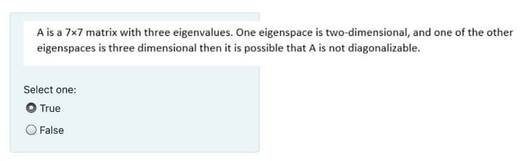 A is a 7x7 matrix with three eigenvalues. One eigenspace is two-dimensional, and one of the other
eigenspaces is three dimensional then it is possible that A is not diagonalizable.
Select one:
True
False
