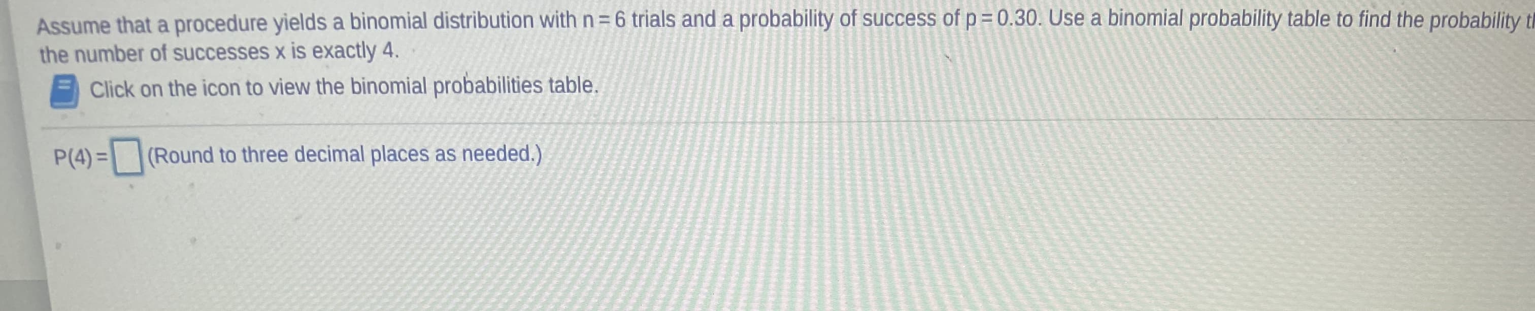 Assume that a procedure yields a binomial distribution with n= 6 trials and a probability of success of p = 0.30. Use a binomial probability table to find the probability th
the number of successes x is exactly 4.
Click on the icon to view the binomial probabilities table.
P(4) = (Round to three decimal places as needed.)
