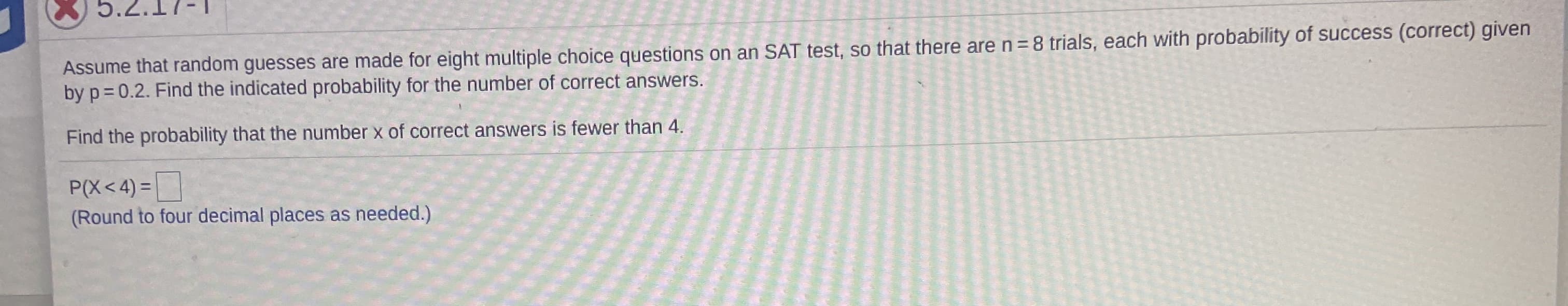 5.2.17-1
Assume that random guesses are made for eight multiple choice questions on an SAT test, so that there aren=8 trials, each with probability of success (correct) given
by p=0.2. Find the indicated probability for the number of correct answers.
Find the probability that the number x of correct answers is fewer than 4.
|
P(X<4) =
(Round to four decimal places as needed.)
