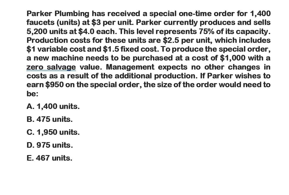 Parker Plumbing has received a special one-time order for 1,400
faucets (units) at $3 per unit. Parker currently produces and sells
5,200 units at $4.0 each. This level represents 75% of its capacity.
Production costs for these units are $2.5 per unit, which includes
$1 variable cost and $1.5 fixed cost. To produce the special order,
a new machine needs to be purchased at a cost of $1,000 with a
zero salvage value. Management expects no other changes in
costs as a result of the additional production. If Parker wishes to
earn $950 on the special order, the size of the order would need to
be:
A. 1,400 units.
B. 475 units.
C. 1,950 units.
D. 975 units.
E. 467 units.