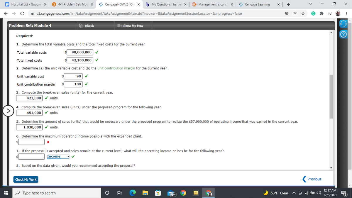 E Hospital List - Google x
B 4-1 Problem Set: Mod X
* CengageNOWv2 |On x
b My Questions | bartlel x
© Management is consic X
* Cengage Learning
+
A v2.cengagenow.com/ilrn/takeAssignment/takeAssignmentMain.do?invoker=&takeAssignmentSessionLocator=&inprogress=false
Problem Set: Module 4
O eBook
Show Me How
Required:
1. Determine the total variable costs and the total fixed costs for the current year.
Total variable costs
90,000,000
Total fixed costs
42,100,000
2. Determine (a) the unit variable cost and (b) the unit contribution margin for the current year.
Unit variable cost
06
Unit contribution margin
100
3. Compute the break-even sales (units) for the current year.
421,000 v units
4. Compute the break-even sales (units) under the proposed program for the following year.
>
451,000 V units
5. Determine the amount of sales (units) that would be necessary under the proposed program to realize the $57,900,000 of operating income that was earned in the current year.
1,030,000 V units
6. Determine the maximum operating income possible with the expanded plant.
X
7. If the proposal is accepted and sales remain at the current level, what will the operating income or loss be for the following year?
Income
8. Based on the data given, would you recommend accepting the proposal?
Check My Work
Previous
12:17 AM
P Type here to search
99
53°F Clear
12/8/2021
