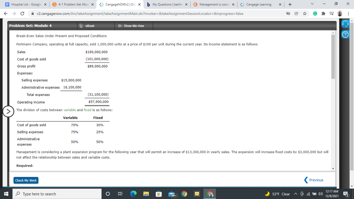 E Hospital List - Google x
B 4-1 Problem Set: Mod X
* CengageNOWv2 | On x
b My Questions | bartlel x
O Management is consic X
* Cengage Learning
+
A v2.cengagenow.com/ilrn/takeAssignment/takeAssignmentMain.do?invoker=&takeAssignmentSessionLocator=&inprogress=false
Problem Set: Module 4
1 eBook
Show Me How
Break-Even Sales Under Present and Proposed Conditions
Portmann Company, operating at full capacity, sold 1,000,000 units at a price of $190 per unit during the current year. Its income statement is as follows:
Sales
$190,000,000
Cost of goods sold
(101,000,000)
Gross profit
$89,000,000
Expenses:
Selling expenses
$15,000,000
Administrative expenses 16,100,000
Total expenses
(31,100,000)
Operating income
$57,900,000
The division of costs between variable and fixed is as follows:
>
Variable
Fixed
Cost of goods sold
70%
30%
Selling expenses
75%
25%
Administrative
50%
50%
expenses
Management is considering a plant expansion program for the following year that will permit an increase of $13,300,000 in yearly sales. The expansion will increase fixed costs by $3,000,000 but will
not affect the relationship between sales and variable costs.
Required:
Check My Work
Previous
12:17 AM
O Type here to search
99
53°F Clear
12/8/2021
