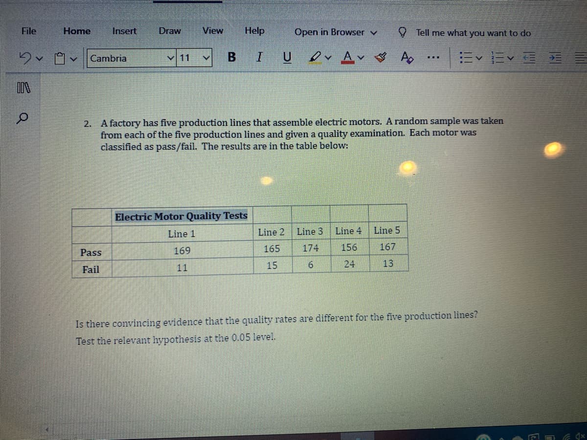 File
Home
Insert
Draw
View
Help
Open in Browser v
O Tell me what you want to do
B
IU
er Av
Cambria
V 11
...
2. A factory has five production lines that assemble electric motors. A random sample was taken
from each of the five production lines and given a quality examination. Each motor was
classified as pass/fail. The results are in the table below:
Electric Motor Quality Tests
Line 1
Line 2
Line 3 Line 4
Line 5
169
165
174
156
167
Pass
11
15
24
13
Fail
Is there convincing evidence that the quality rates are different for the five production lines?
Test the relevant hypothesis at the 0.05 level.
