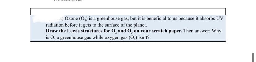 Ozone (O,) is a greenhouse gas, but it is beneficial to us because it absorbs UV
radiation before it gets to the surface of the planet.
Draw the Lewis structures for O, and O, on your scratch paper. Then answer: Why
is O, a greenhouse gas while oxygen gas (0,) isn't?
