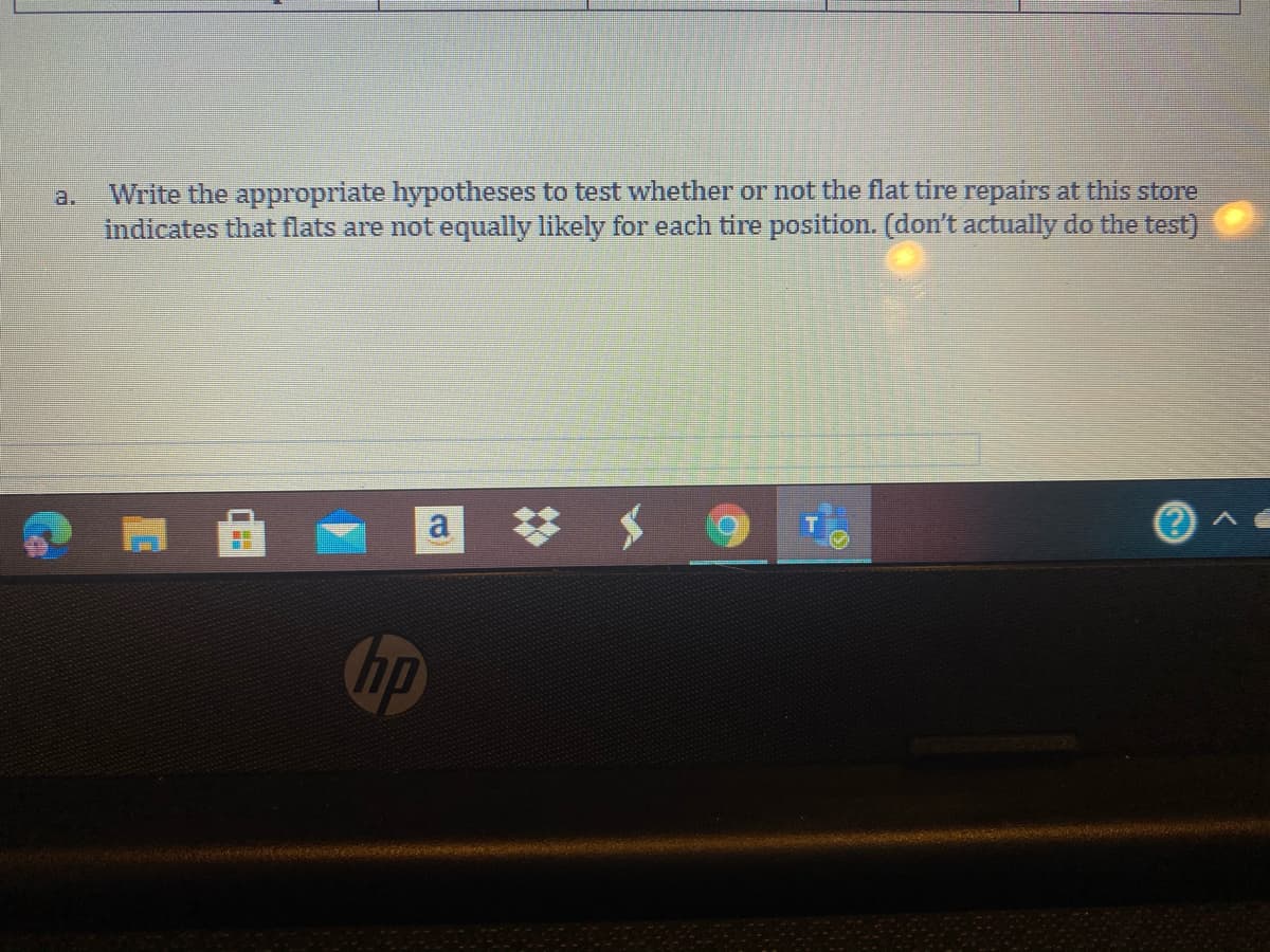 Write the appropriate hypotheses to test whether or not the flat tire repairs at this store
indicates that flats are not equally likely for each tire position. (don't actually do the test)
a.
hp
