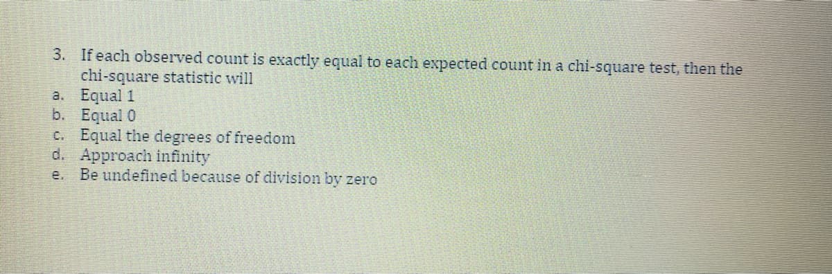 3. If each observed count is exactly equal to each expected count in a chi-square test, then the
chi-square statistic will
a. Equal 1
b. Equal 0
C. Equal the degrees of freedom
d. Approach infinity
Be undefined because of division by zero
e.
