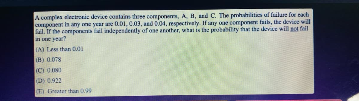 A complex electronic device contains three components, A, B, and C. The probabilities of failure for each
component in any one year are 0.01, 0.03, and 0.04, respectively. If any one component fails, the device will
fail. If the components fail independently of one another, what is the probability that the device will not fail
in one year?
(A) Less than 0.01
(B) 0.078
(C) 0.080
(D) 0.922
(E) Greater than 0.99
