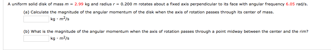 A uniform solid disk of mass m = 2.99 kg and radius r = 0.200 m rotates about a fixed axis perpendicular to its face with angular frequency 6.05 rad/s.
(a) Calculate the magnitude of the angular momentum of the disk when the axis of rotation passes through its center of mass.
kg • m2/s
(b) What is the magnitude of the angular momentum when the axis of rotation passes through a point midway between the center and the rim?
kg • m2/s
