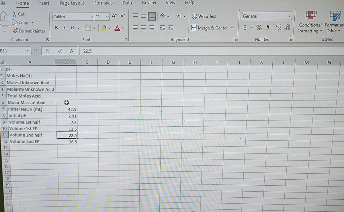 File
Home Insert
Page Layout Formulas Data
Review View Help
X Cut
Calibri
11
A A
Tab Wrap Text
General
Copy
Paste
V
Format Painter
Clipboard
Font
BIU MONE
Alignment
Merge & Center ▾
$ % 950000
L
ГУ
Number
H
Conditional Format as
Formatting Table▾
Styles
B11
OD
X ✓ £
22.5
A
B
C
D
E
F
G
H
J
K
L
M
N
1 pH
2 Moles NaOH
3 Moles Unknown Acid
4 Molarity Unknown Acid
5 Total Moles Acid
6 Molar Mass of Acid
7 Initial NaOH (mL)
42.5
8 Initial pH
2.91
9 Volume 1st half
7.5
10 Volume 1st EP
12.5
11 Volume 2nd half
22.5
12 Volume 2nd EP
26.5
13
14
15
16
17
18
19
20
21
22
23