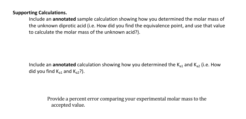 Supporting Calculations.
Include an annotated sample calculation showing how you determined the molar mass of
the unknown diprotic acid (i.e. How did you find the equivalence point, and use that value
to calculate the molar mass of the unknown acid?).
Include an annotated calculation showing how you determined the K₁₁ and Kaz (i.e. How
did you find Kai and Ka2?).
Provide a percent error comparing your experimental molar mass to the
accepted value.