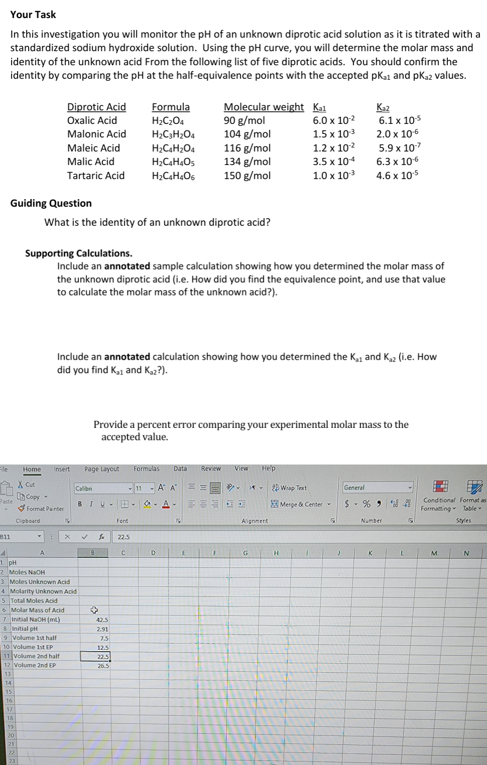 Your Task
In this investigation you will monitor the pH of an unknown diprotic acid solution as it is titrated with a
standardized sodium hydroxide solution. Using the pH curve, you will determine the molar mass and
identity of the unknown acid From the following list of five diprotic acids. You should confirm the
identity by comparing the pH at the half-equivalence points with the accepted pKa1 and pKa2 values.
Diprotic Acid
Oxalic Acid
Formula
H2C2O4
Molecular weight
90 g/mol
Ka1
Ka2
6.0 x 10-2
6.1 x 10-5
Malonic Acid
H2C3H2O4
104 g/mol
1.5 x 10-3
2.0 x 10-6
Maleic Acid
H2C4H2O4
116 g/mol
1.2 x 10-2
5.9 x 10-7
Malic Acid
H2C4H4O5
134 g/mol
3.5 x 10-4
6.3 x 10-6
Tartaric Acid
H2C4H4O6
150 g/mol
1.0 x 10-3
4.6 x 10-5
Guiding Question
What is the identity of an unknown diprotic acid?
Supporting Calculations.
Include an annotated sample calculation showing how you determined the molar mass of
the unknown diprotic acid (i.e. How did you find the equivalence point, and use that value
to calculate the molar mass of the unknown acid?).
Include an annotated calculation showing how you determined the Ka₁ and Kaz (i.e. How
did you find Ka1 and Ka2?).
Provide a percent error comparing your experimental molar mass to the
accepted value.
File
Home Insert
Page Layout
Formulas Data Review View
Help
Cut
Copy
Calibri
11 AA ==
Wrap Text
General
v
Paste
BIU
A
Merge & Center
$% 900
Format Painter
Conditional Format as
Formatting Table
Clipboard
5
Font
5
Alignment
Number
S
Styles
B11
X
✓
fx 22.5
A
B
C
D
E
F
G
H
I
J
K
L
M
N
1 pH
2 Moles NaOH
3 Moles Unknown Acid
4 Molarity Unknown Acid
5 Total Moles Acid
6 Molar Mass of Acid
+
7 Initial NaOH (mL)
42.5
8 Initial pH
2.91
9 Volume 1st half
7.5
10 Volume 1st EP
12.5
11 Volume 2nd half
22.5
12 Volume 2nd EP
26.5
13
14
15
16
17
18
19
20
21
22
23