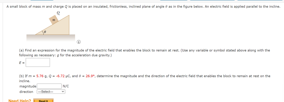 ### Problem Statement:

A small block of mass \( m \) and charge \( Q \) is placed on an insulated, frictionless, inclined plane of angle \( \theta \) as in the figure below. An electric field is applied parallel to the incline.

**Diagram Description:**
The diagram depicts an inclined plane with an angle \( \theta \). A small block with mass \( m \) and charge \( Q \) is placed on the inclined plane. The incline is frictionless and insulated. The electric field is denoted as being parallel to the incline.

#### (a) Find an expression for the magnitude of the electric field that enables the block to remain at rest. (Use any variable or symbol stated above along with the following as necessary: \( g \) for the acceleration due gravity.)

\[ E = \]

#### (b) If \( m = 5.76 \, \text{g} \), \( Q = -6.72 \, \mu\text{C} \), and \( \theta = 26.9^\circ \), determine the magnitude and the direction of the electric field that enables the block to remain at rest on the incline.

Magnitude: \[ \boxed{ \ \ \ \ \ \ } \, \text{N/C} \]

Direction: \[ \boxed{ \ \ \text{Select} \ \ } \]

**Options for Direction:**
- Up the incline
- Down the incline