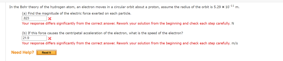 ---
### Bohr Theory of the Hydrogen Atom: Problem Solving

#### Problem Statement:
In the Bohr theory of the hydrogen atom, an electron moves in a circular orbit about a proton. Assume the radius of the orbit is \(5.29 \times 10^{-11}\) m.

### Questions:

**(a) Find the magnitude of the electric force exerted on each particle.**

*Student Response:* .823 N

*Feedback:* 
Your response differs significantly from the correct answer. Rework your solution from the beginning and check each step carefully.

**(b) If this force causes the centripetal acceleration of the electron, what is the speed of the electron?**

*Student Response:* 21.9 m/s

*Feedback:*
Your response differs significantly from the correct answer. Rework your solution from the beginning and check each step carefully.

### Need Help?
[Read It] 

---

**Explanation of any Graphs or Diagrams:** 
There are no graphs or diagrams provided in this problem statement.

---
This educational content aims to guide students through solving problems related to Bohr's theory by providing immediate feedback on their responses to each part of the problem. If additional help is needed, the "Read It" button directs to further resources.