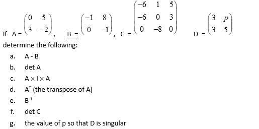 If A =
B =
determine the following:
a.
b.
C.
d.
05
3 -2,
e.
f.
g.
-1
A-B
det A
AxIxA
AT (the transpose of A)
B-1
-1
C =
det C
the value of p so that D is singular
-6
-6
0
1 5
0 3
-80
D =
3 P
35