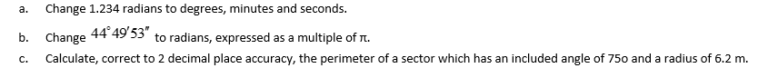 a. Change 1.234 radians to degrees, minutes and seconds.
b. Change
44°49'53" to radians, expressed as a multiple of π.
Calculate, correct to 2 decimal place accuracy, the perimeter of a sector which has an included angle of 750 and a radius of 6.2 m.
C.