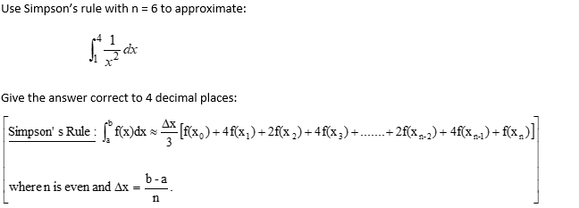 Use Simpson's rule with n = 6 to approximate:
-dx
Give the answer correct to 4 decimal places:
Simpson's Rule : * f(x)dx ≈ [f(x0) + 4f(x;) + 2f(x ₂) + 4 f(x 3) +
wheren is even and Ax =
b-a
n
+ 2f(x₁-2) + 4f(xn-1) + f(x₂)]