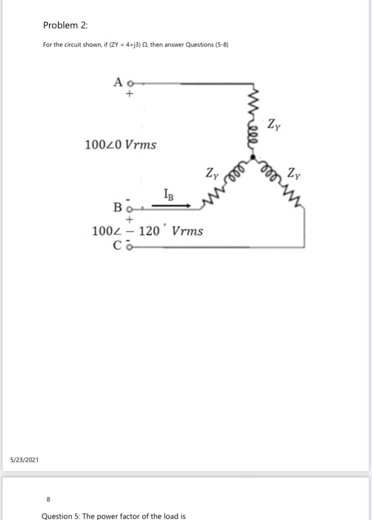 Problem 2:
For the circuit shown, if (ZY = 4+j3) Q, then answer Questions (5-8)
A o-
Zy
10020 Vrms
Zy
IB
Bo
1002 – 120° Vrms
Co
5/23/2021
8.
Question 5: The power factor of the load is
