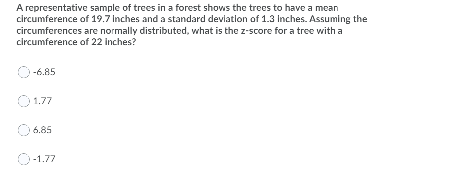 A representative sample of trees in a forest shows the trees to have a mean
circumference of 19.7 inches and a standard deviation of 1.3 inches. Assuming the
circumferences are normally distributed, what is the z-score for a tree with a
circumference of 22 inches?
-6.85
1.77
6.85
-1.77
