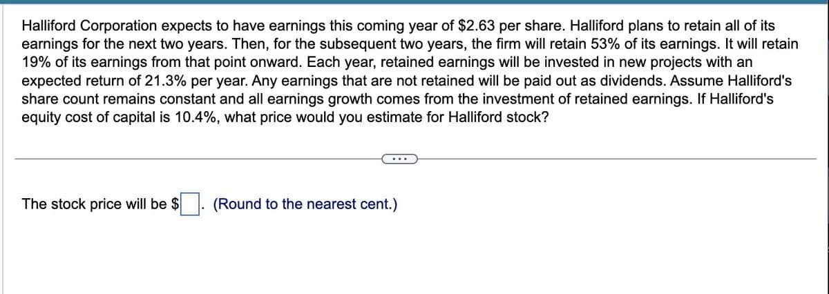 Halliford Corporation expects to have earnings this coming year of $2.63 per share. Halliford plans to retain all of its
earnings for the next two years. Then, for the subsequent two years, the firm will retain 53% of its earnings. It will retain
19% of its earnings from that point onward. Each year, retained earnings will be invested in new projects with an
expected return of 21.3% per year. Any earnings that are not retained will be paid out as dividends. Assume Halliford's
share count remains constant and all earnings growth comes from the investment of retained earnings. If Halliford's
equity cost of capital is 10.4%, what price would you estimate for Halliford stock?
The stock price will be $
(Round to the nearest cent.)