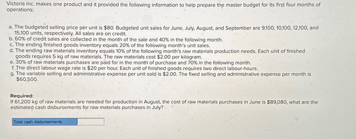 Victoria Inc. makes one product and it provided the following information to help prepare the master budget for its first four months of
operations:
a. The budgeted selling price per unit is $80. Budgeted unit sales for June, July, August, and September are 9,100, 10,100, 12,100, and
15,100 units, respectively. All sales are on credit.
b. 60% of credit sales are collected in the month of the sale and 40% in the following month.
c. The ending finished goods inventory equals 20% of the following month's unit sales.
d. The ending raw materials inventory equals 10% of the following month's raw materials production needs. Each unit of finished
goods requires 5 kg of raw materials. The raw materials cost $2.00 per kilogram.
e. 30% of raw materials purchases are paid for in the month of purchase and 70% in the following month.
f. The direct labour wage rate is $20 per hour. Each unit of finished goods requires two direct labour-hours.
g. The variable selling and administrative expense per unit sold is $2.00. The fixed selling and administrative expense per month is
$60,500.
Required:
If 61,200 kg of raw materials are needed for production in August, the cost of raw materials purchases in June is $89,080, what are the
estimated cash disbursements for raw materials purchases in July?
Total cash disbursements