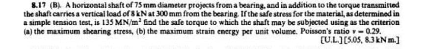 8.17 (B). A horizontal shaft of 75 mm diameter projects from a bearing, and in addition to the torque transmitted
the shaft carries a vertical load of 8 kN at 300 mm from the bearing. If the safe stress for the material, as determined in
a simple tension test, is 135 MN/m² find the safe torque to which the shaft may be subjected using as the criterion
(a) the maximum shearing stress, (b) the maximum strain energy per unit volume. Poisson's ratio v = 0.29.
[U.L.] [5.05, 8.3 kNm.]